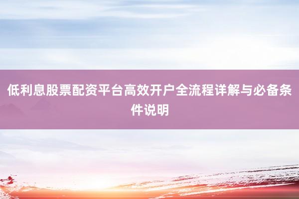 低利息股票配资平台高效开户全流程详解与必备条件说明