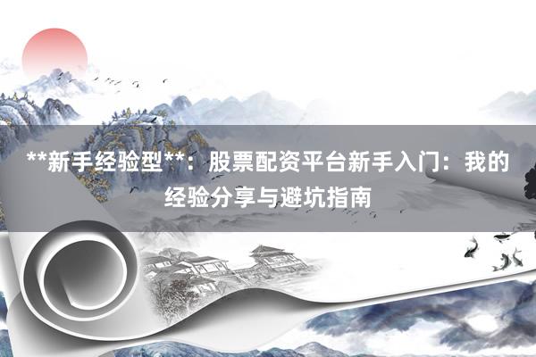 **新手经验型**：股票配资平台新手入门：我的经验分享与避坑指南