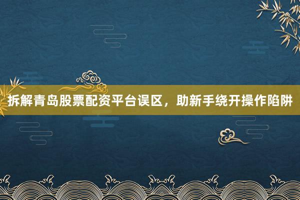 拆解青岛股票配资平台误区，助新手绕开操作陷阱