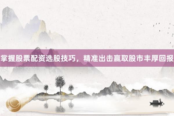 掌握股票配资选股技巧，精准出击赢取股市丰厚回报
