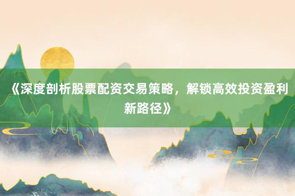 《深度剖析股票配资交易策略，解锁高效投资盈利新路径》