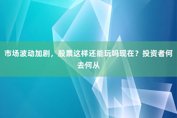 市场波动加剧，股票这样还能玩吗现在？投资者何去何从