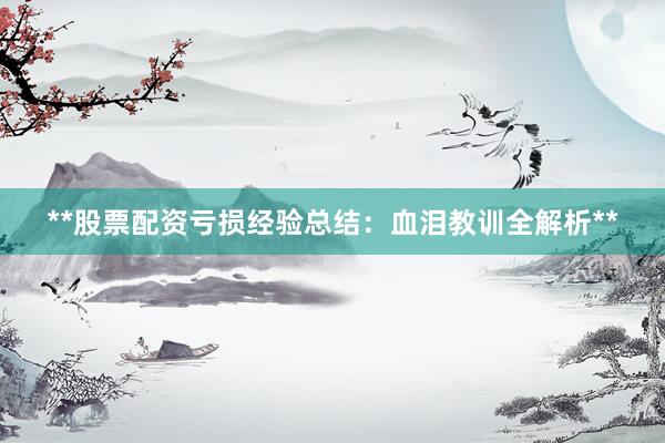 **股票配资亏损经验总结：血泪教训全解析**
