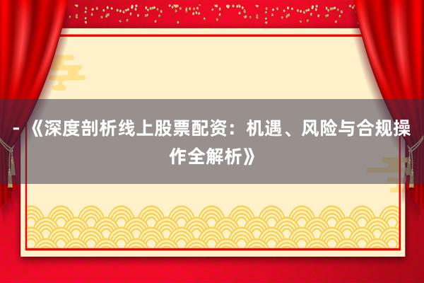 - 《深度剖析线上股票配资：机遇、风险与合规操作全解析》