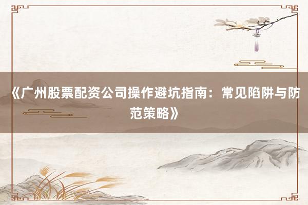 《广州股票配资公司操作避坑指南：常见陷阱与防范策略》