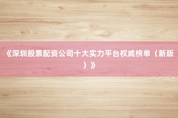 《深圳股票配资公司十大实力平台权威榜单（新版）》