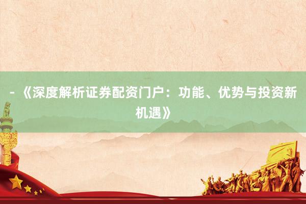 - 《深度解析证券配资门户：功能、优势与投资新机遇》