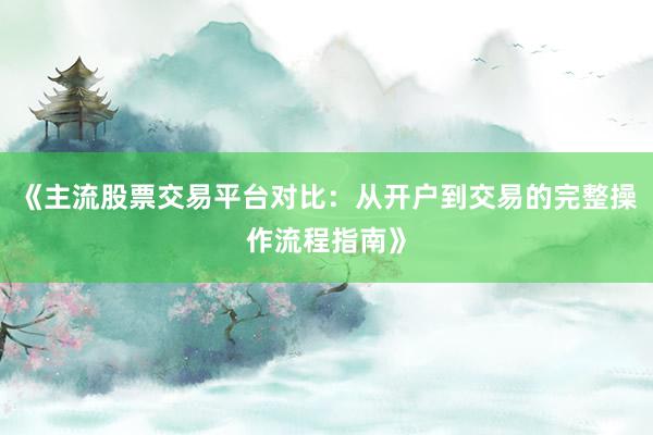 《主流股票交易平台对比：从开户到交易的完整操作流程指南》