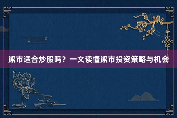 熊市适合炒股吗？一文读懂熊市投资策略与机会