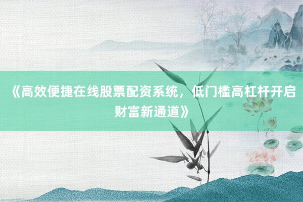 《高效便捷在线股票配资系统，低门槛高杠杆开启财富新通道》