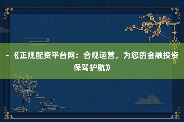 - 《正规配资平台网：合规运营，为您的金融投资保驾护航》
