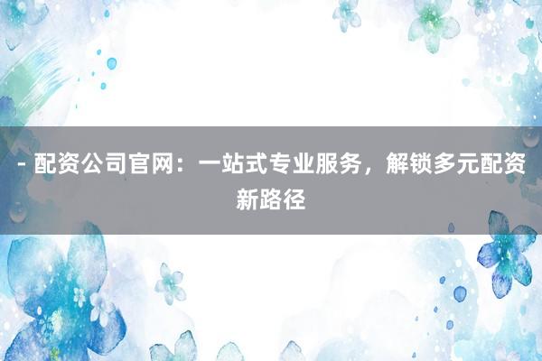 - 配资公司官网：一站式专业服务，解锁多元配资新路径