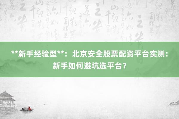 **新手经验型**：北京安全股票配资平台实测：新手如何避坑选平台？
