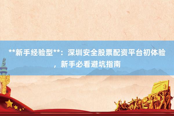 **新手经验型**：深圳安全股票配资平台初体验，新手必看避坑指南