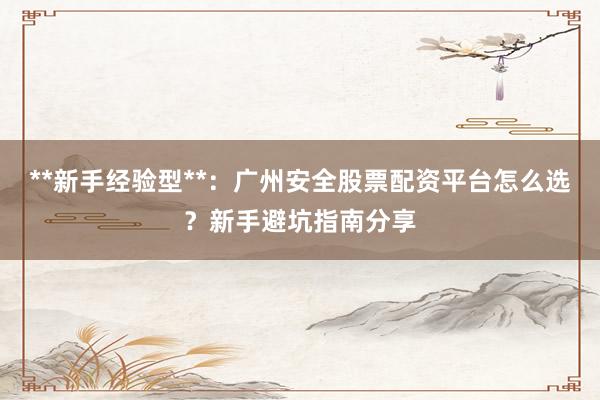 **新手经验型**：广州安全股票配资平台怎么选？新手避坑指南分享