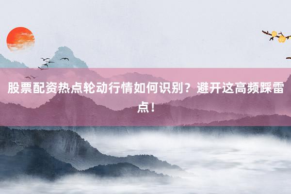 股票配资热点轮动行情如何识别？避开这高频踩雷点！