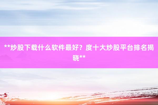 **炒股下载什么软件最好？度十大炒股平台排名揭晓**