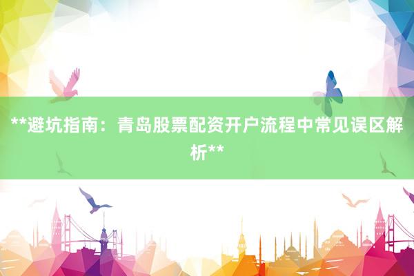 **避坑指南：青岛股票配资开户流程中常见误区解析**
