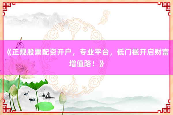 《正规股票配资开户，专业平台，低门槛开启财富增值路！》