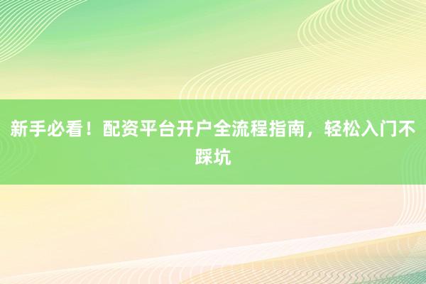 新手必看！配资平台开户全流程指南，轻松入门不踩坑