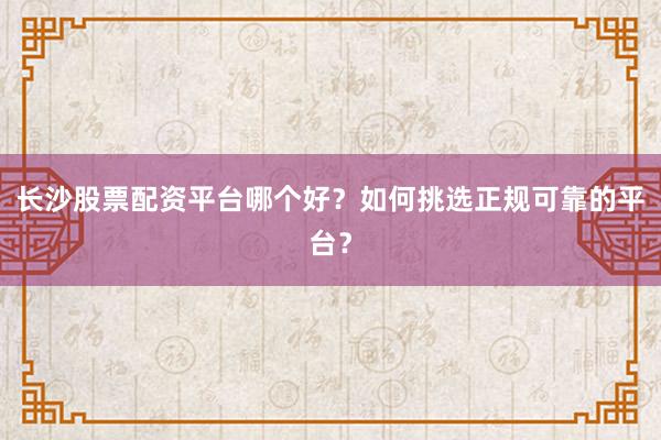 长沙股票配资平台哪个好？如何挑选正规可靠的平台？