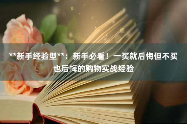 **新手经验型**：新手必看！一买就后悔但不买也后悔的购物实战经验