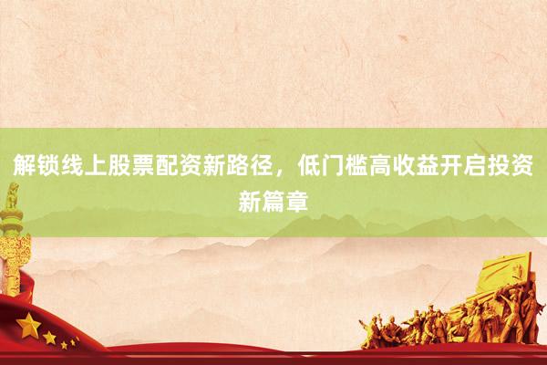 解锁线上股票配资新路径，低门槛高收益开启投资新篇章