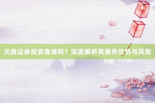 元鼎证券投资靠谱吗？深度解析其服务优势与风险