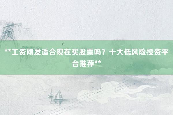 **工资刚发适合现在买股票吗？十大低风险投资平台推荐**