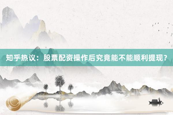 知乎热议：股票配资操作后究竟能不能顺利提现？