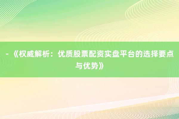 - 《权威解析：优质股票配资实盘平台的选择要点与优势》