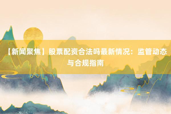 【新闻聚焦】股票配资合法吗最新情况：监管动态与合规指南