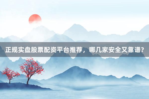 正规实盘股票配资平台推荐，哪几家安全又靠谱？