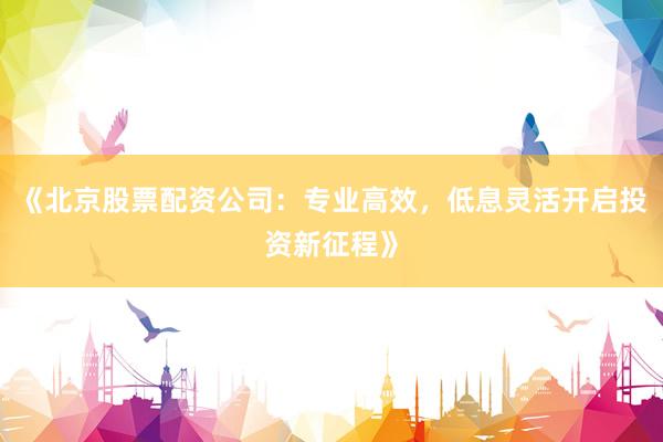 《北京股票配资公司：专业高效，低息灵活开启投资新征程》