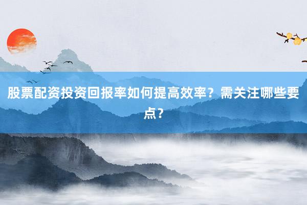 股票配资投资回报率如何提高效率？需关注哪些要点？