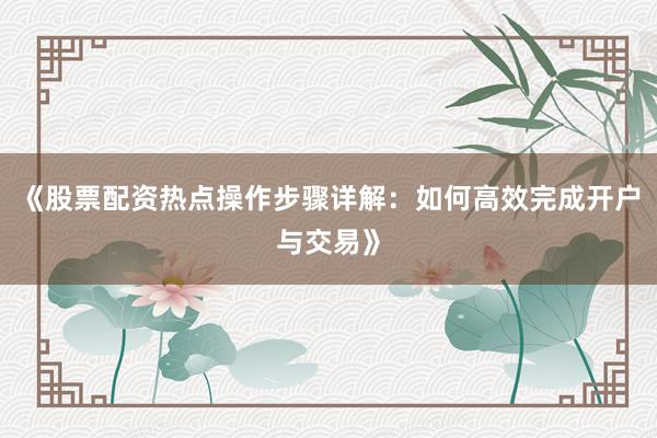 《股票配资热点操作步骤详解：如何高效完成开户与交易》
