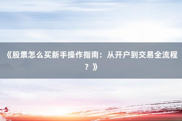 《股票怎么买新手操作指南：从开户到交易全流程？》