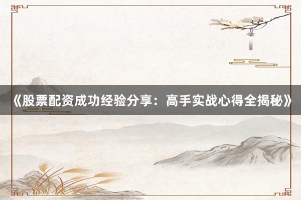 《股票配资成功经验分享：高手实战心得全揭秘》