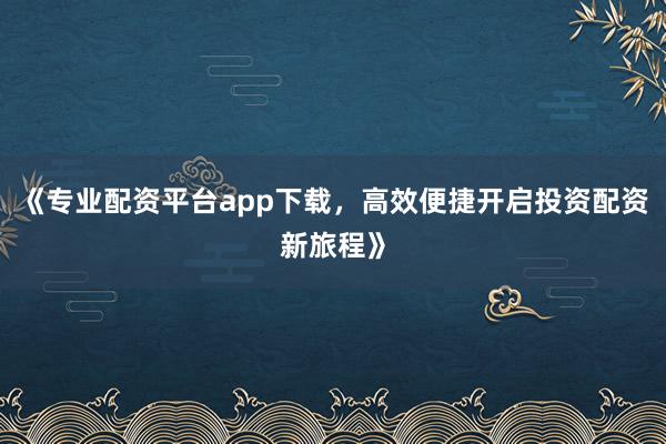 《专业配资平台app下载，高效便捷开启投资配资新旅程》