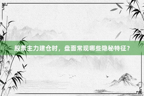 股票主力建仓时，盘面常现哪些隐秘特征？