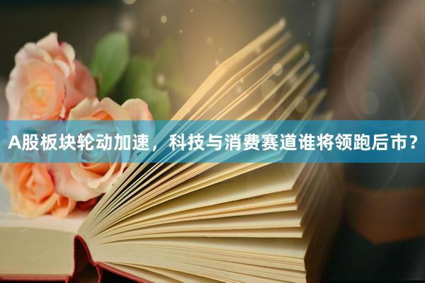A股板块轮动加速，科技与消费赛道谁将领跑后市？