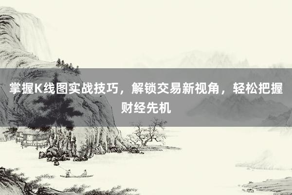掌握K线图实战技巧，解锁交易新视角，轻松把握财经先机