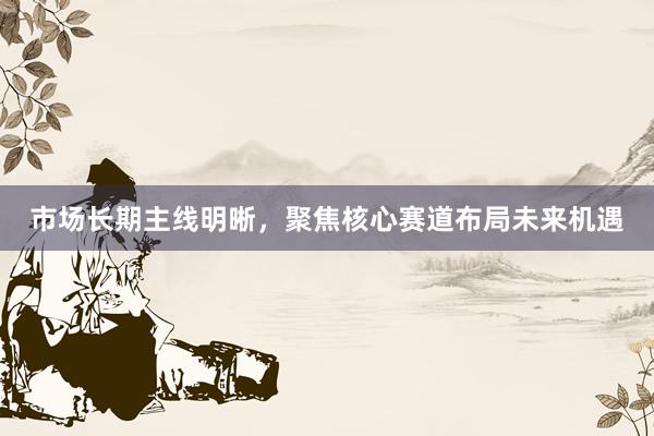 市场长期主线明晰，聚焦核心赛道布局未来机遇