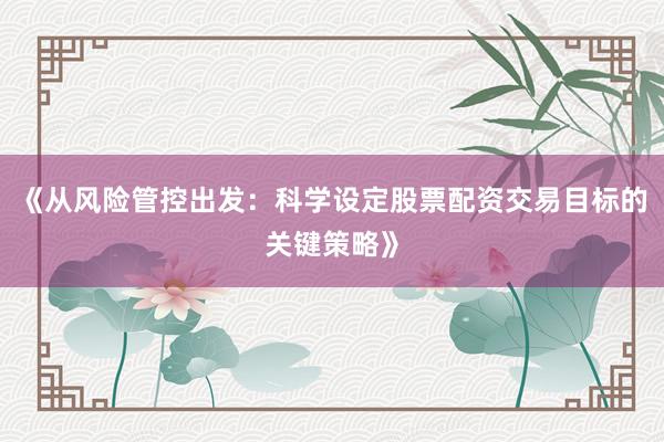 《从风险管控出发：科学设定股票配资交易目标的关键策略》