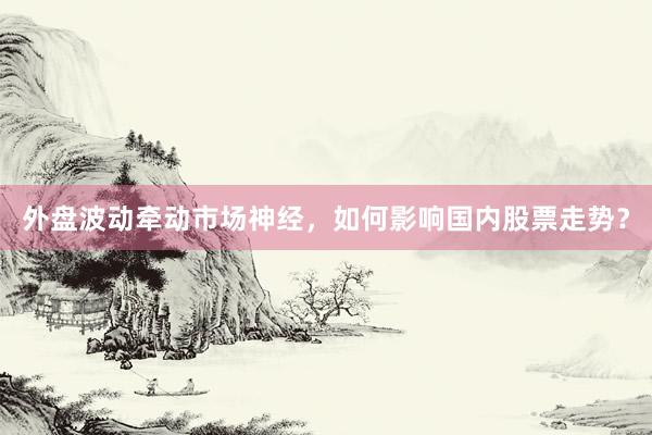 外盘波动牵动市场神经，如何影响国内股票走势？