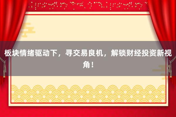 板块情绪驱动下,寻交易良机,解锁财经投资新视角!