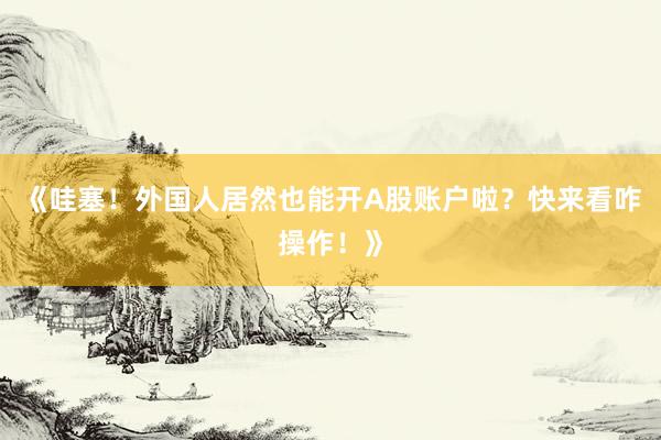 《哇塞！外国人居然也能开A股账户啦？快来看咋操作！》