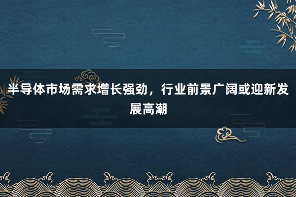 半导体市场需求增长强劲，行业前景广阔或迎新发展高潮