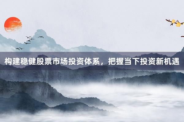 构建稳健股票市场投资体系，把握当下投资新机遇