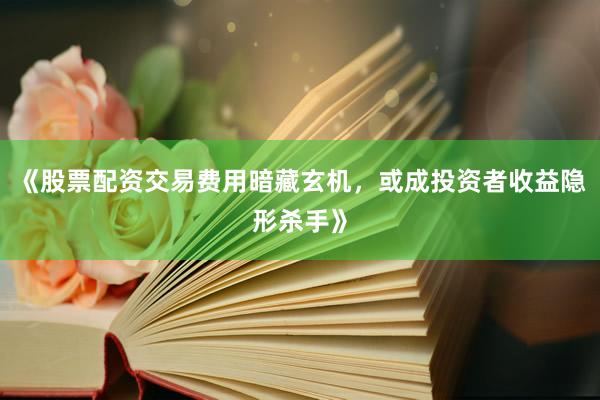 《股票配资交易费用暗藏玄机，或成投资者收益隐形杀手》